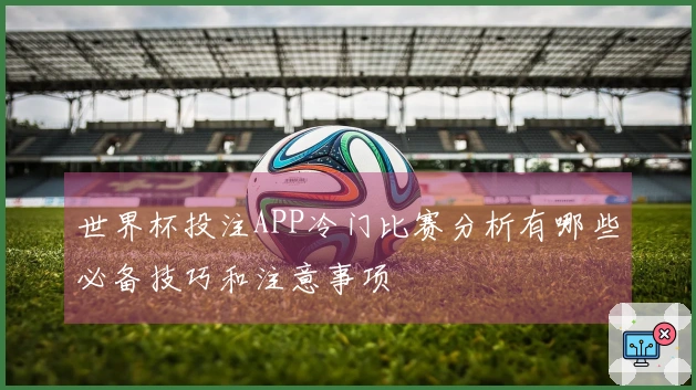 世界杯投注APP冷门比赛分析有哪些必备技巧和注意事项